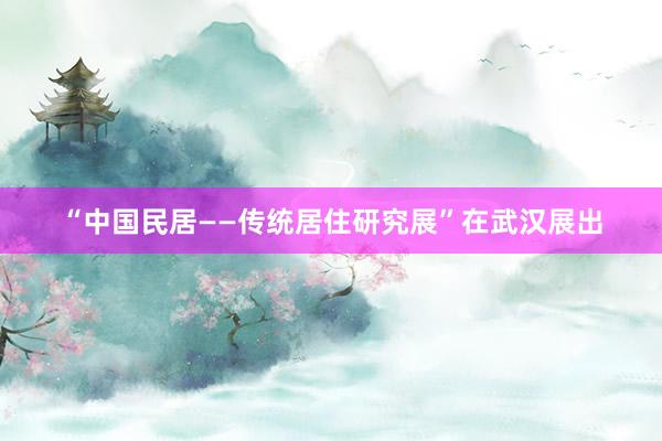 “中国民居——传统居住研究展”在武汉展出