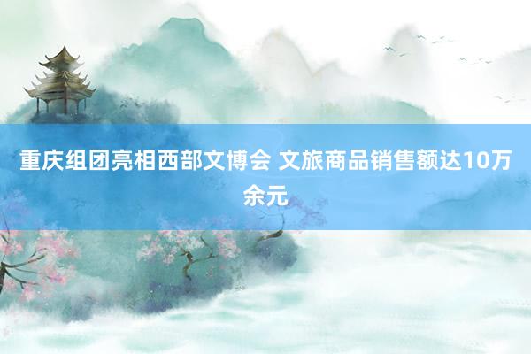 重庆组团亮相西部文博会 文旅商品销售额达10万余元