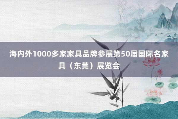 海内外1000多家家具品牌参展第50届国际名家具（东莞）展览会