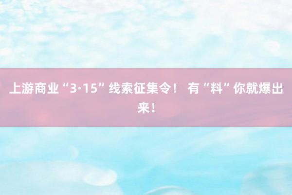上游商业“3·15”线索征集令！ 有“料”你就爆出来！