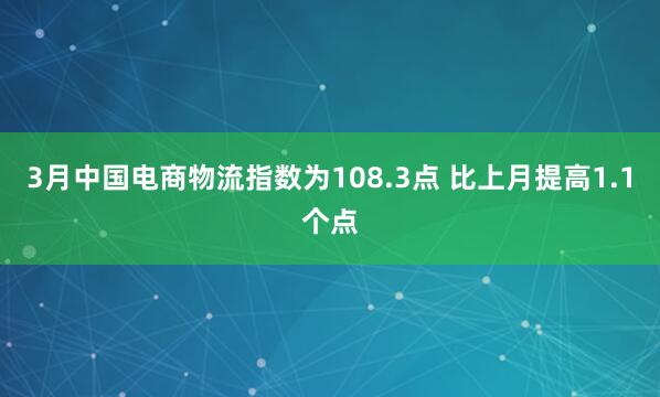 3月中国电商物流指数为108.3点 比上月提高1.1个点